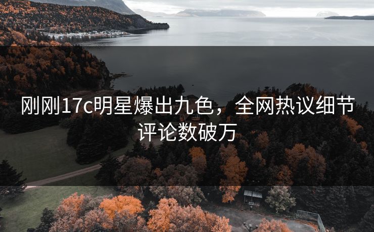 刚刚17c明星爆出九色，全网热议细节评论数破万