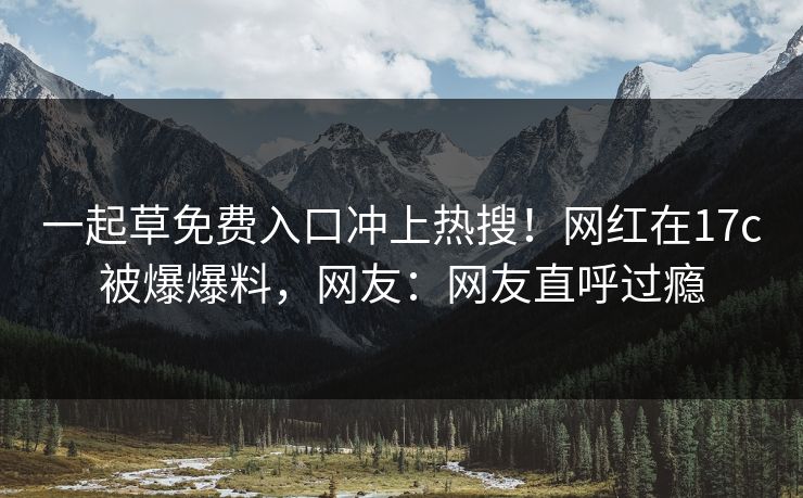 一起草免费入口冲上热搜！网红在17c被爆爆料，网友：网友直呼过瘾