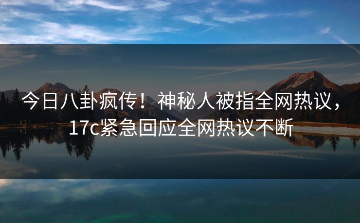 今日八卦疯传！神秘人被指全网热议，17c紧急回应全网热议不断