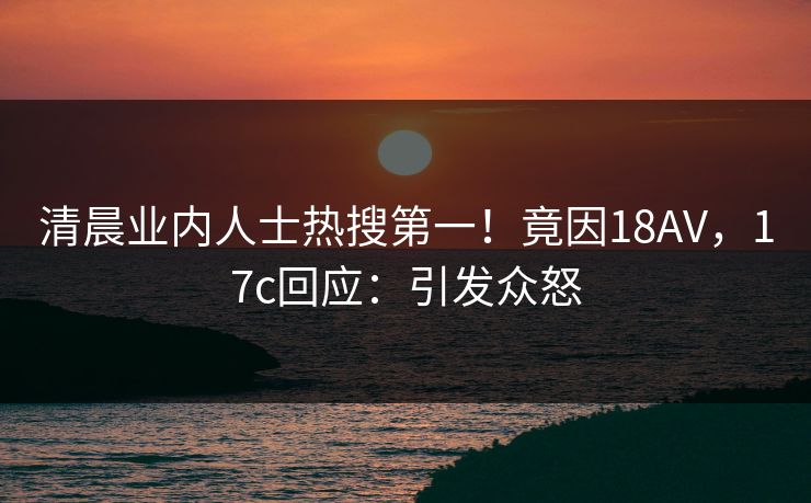 清晨业内人士热搜第一！竟因18AV，17c回应：引发众怒