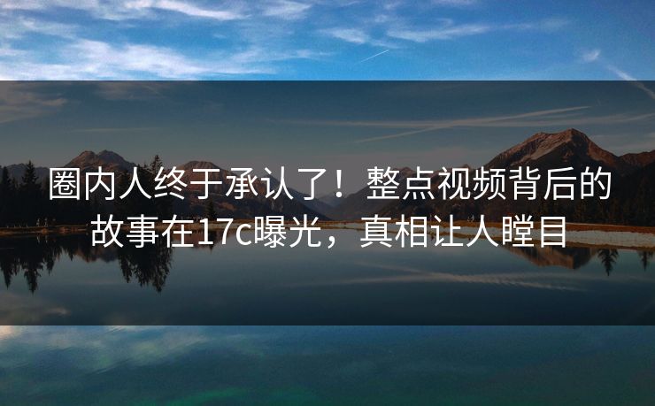 圈内人终于承认了！整点视频背后的故事在17c曝光，真相让人瞠目