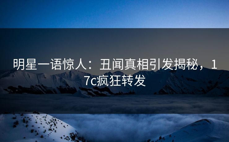 明星一语惊人：丑闻真相引发揭秘，17c疯狂转发