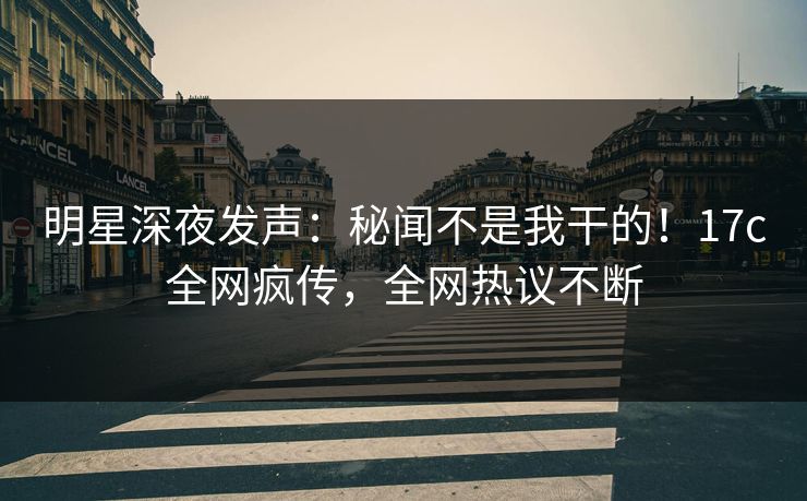 明星深夜发声：秘闻不是我干的！17c全网疯传，全网热议不断
