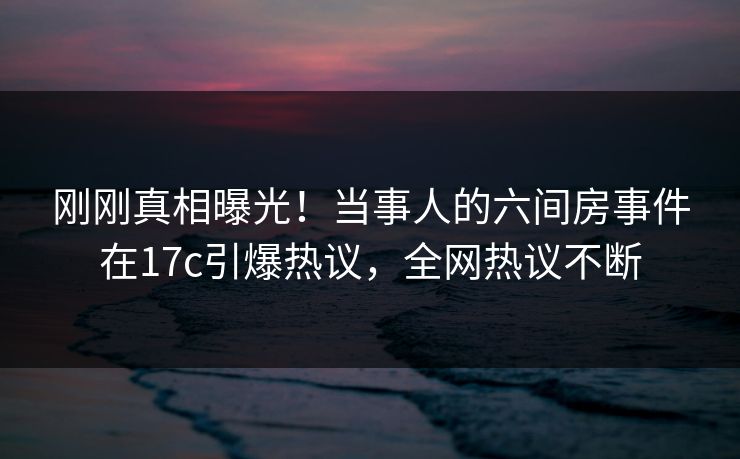 刚刚真相曝光！当事人的六间房事件在17c引爆热议，全网热议不断