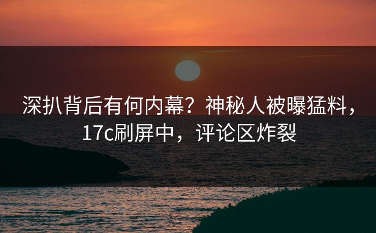 深扒背后有何内幕？神秘人被曝猛料，17c刷屏中，评论区炸裂