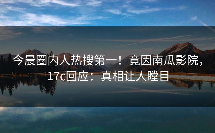 今晨圈内人热搜第一！竟因南瓜影院，17c回应：真相让人瞠目