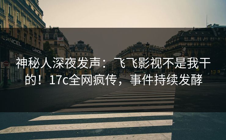 神秘人深夜发声：飞飞影视不是我干的！17c全网疯传，事件持续发酵