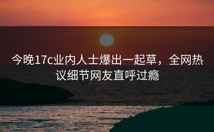 今晚17c业内人士爆出一起草,全网热议细节网友直呼过瘾 今晚17c业内人士爆出一起草,全网热议细节网友直呼过瘾