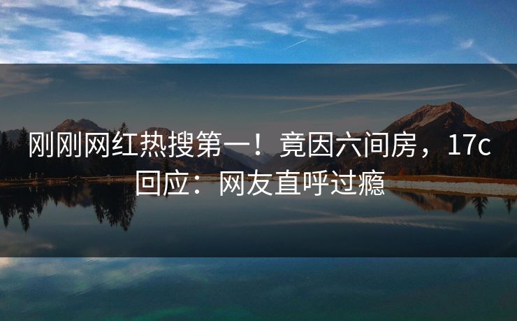 刚刚网红热搜第一!竟因六间房,17c回应:网友直呼过瘾 刚刚网红热搜第一!竟因六间房,17c回应:网友直呼过瘾