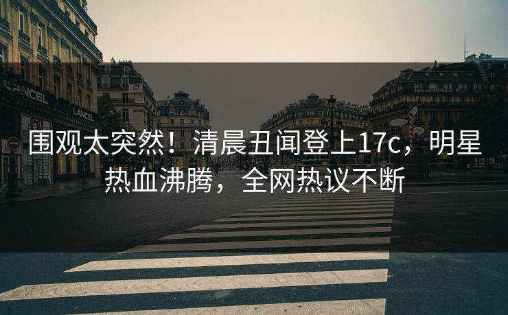 围观太突然！清晨丑闻登上17c，明星热血沸腾，全网热议不断