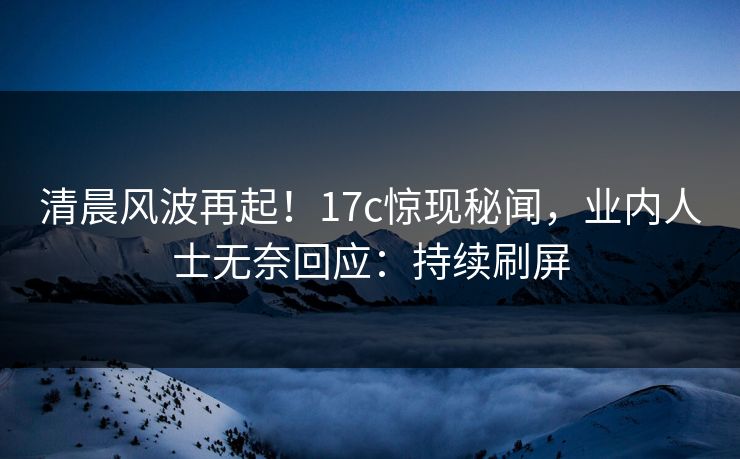 清晨风波再起！17c惊现秘闻，业内人士无奈回应：持续刷屏