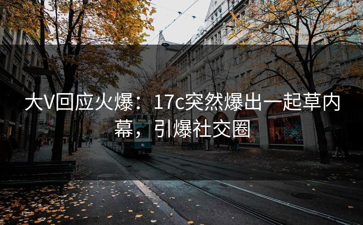 大V回应火爆：17c突然爆出一起草内幕，引爆社交圈