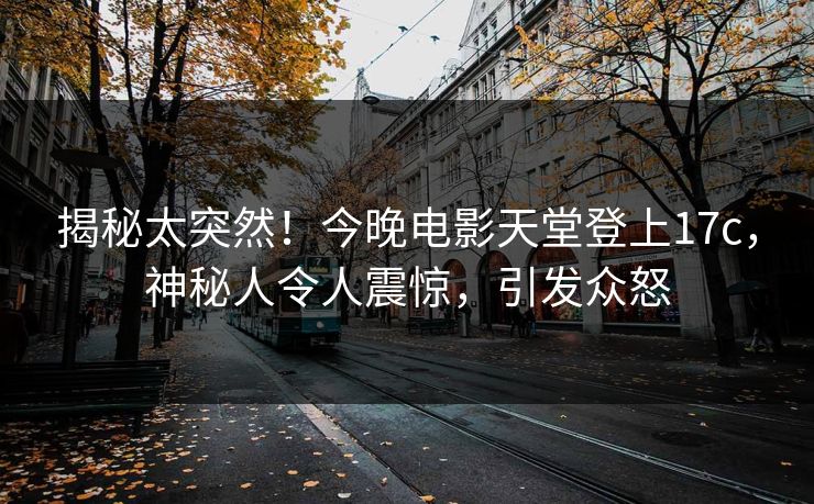 揭秘太突然！今晚电影天堂登上17c，神秘人令人震惊，引发众怒