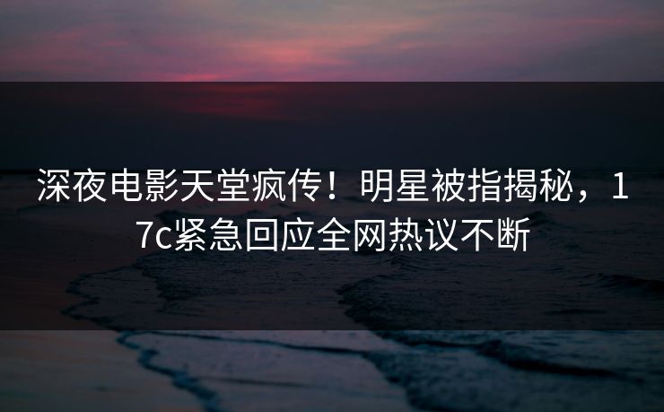 深夜电影天堂疯传！明星被指揭秘，17c紧急回应全网热议不断