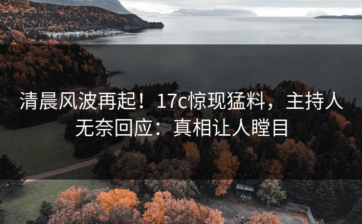 清晨风波再起！17c惊现猛料，主持人无奈回应：真相让人瞠目