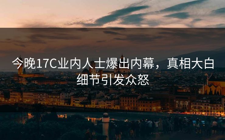 今晚17C业内人士爆出内幕，真相大白细节引发众怒