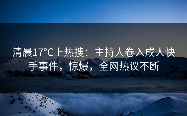 清晨17°C上热搜：主持人卷入成人快手事件，惊爆，全网热议不断