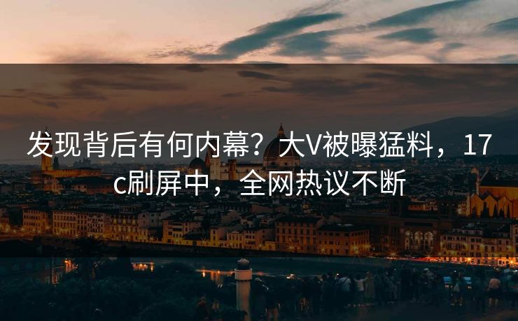 发现背后有何内幕？大V被曝猛料，17c刷屏中，全网热议不断