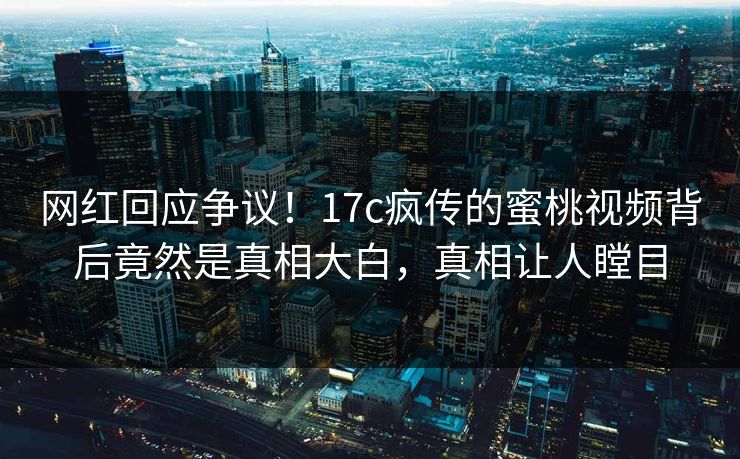 网红回应争议！17c疯传的蜜桃视频背后竟然是真相大白，真相让人瞠目