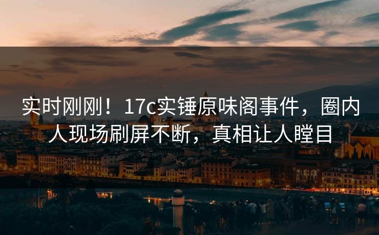 实时刚刚！17c实锤原味阁事件，圈内人现场刷屏不断，真相让人瞠目