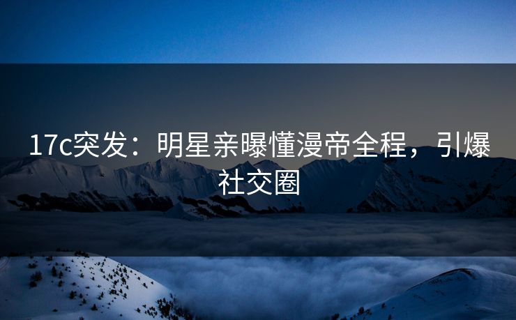 17c突发：明星亲曝懂漫帝全程，引爆社交圈