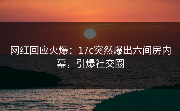 网红回应火爆：17c突然爆出六间房内幕，引爆社交圈