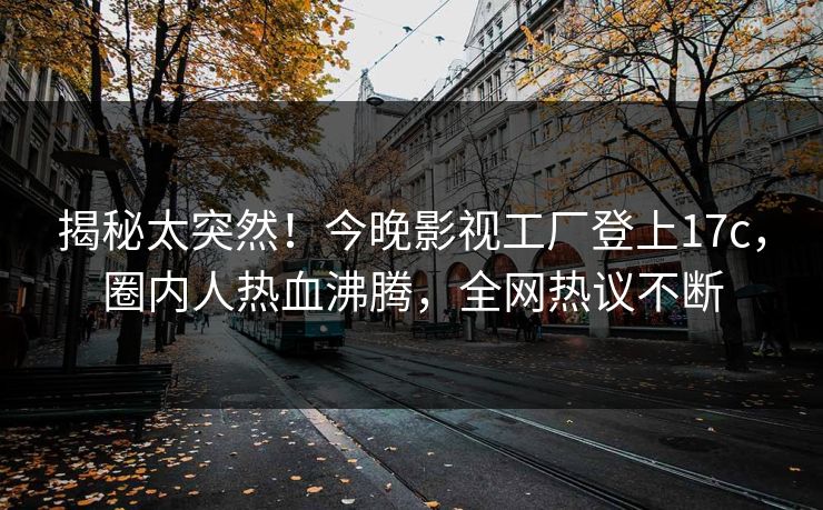 揭秘太突然！今晚影视工厂登上17c，圈内人热血沸腾，全网热议不断
