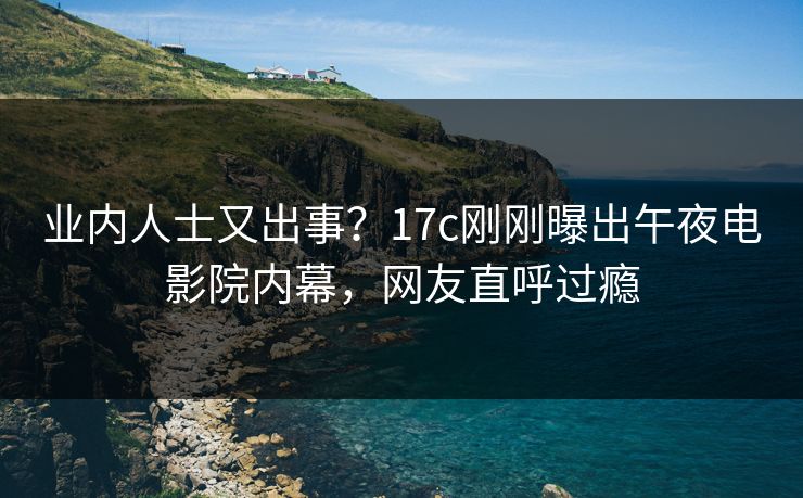 业内人士又出事？17c刚刚曝出午夜电影院内幕，网友直呼过瘾