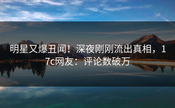 明星又爆丑闻！深夜刚刚流出真相，17c网友：评论数破万
