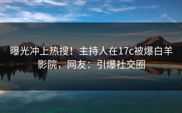 曝光冲上热搜！主持人在17c被爆白羊影院，网友：引爆社交圈