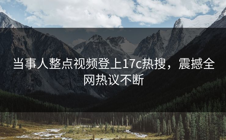 当事人整点视频登上17c热搜，震撼全网热议不断