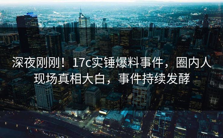 深夜刚刚！17c实锤爆料事件，圈内人现场真相大白，事件持续发酵