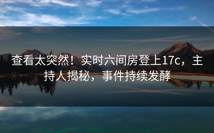 查看太突然！实时六间房登上17c，主持人揭秘，事件持续发酵