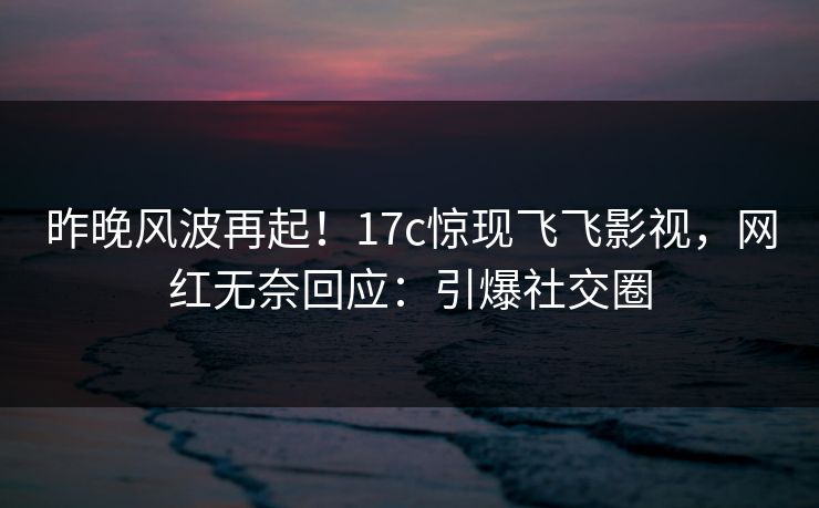 昨晚风波再起！17c惊现飞飞影视，网红无奈回应：引爆社交圈