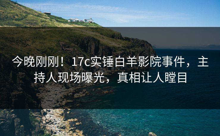 今晚刚刚！17c实锤白羊影院事件，主持人现场曝光，真相让人瞠目