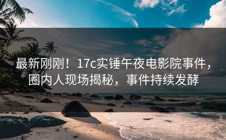 最新刚刚！17c实锤午夜电影院事件，圈内人现场揭秘，事件持续发酵