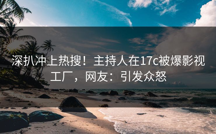 深扒冲上热搜！主持人在17c被爆影视工厂，网友：引发众怒