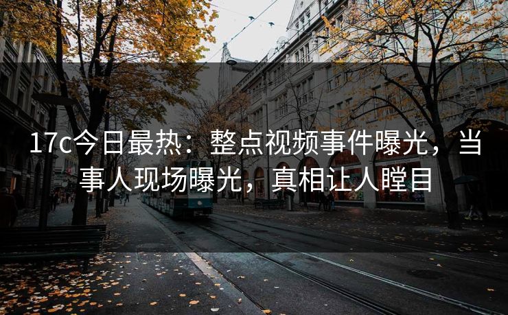 17c今日最热：整点视频事件曝光，当事人现场曝光，真相让人瞠目