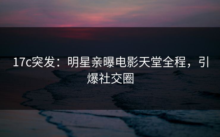 17c突发：明星亲曝电影天堂全程，引爆社交圈