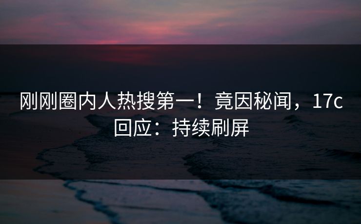 刚刚圈内人热搜第一！竟因秘闻，17c回应：持续刷屏
