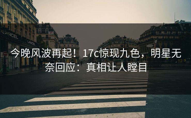 今晚风波再起！17c惊现九色，明星无奈回应：真相让人瞠目