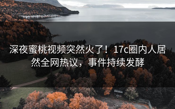 深夜蜜桃视频突然火了！17c圈内人居然全网热议，事件持续发酵