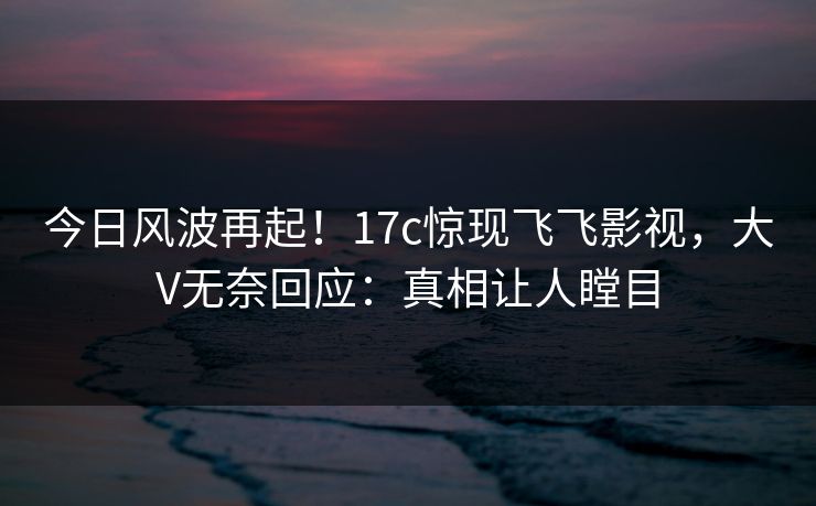 今日风波再起！17c惊现飞飞影视，大V无奈回应：真相让人瞠目