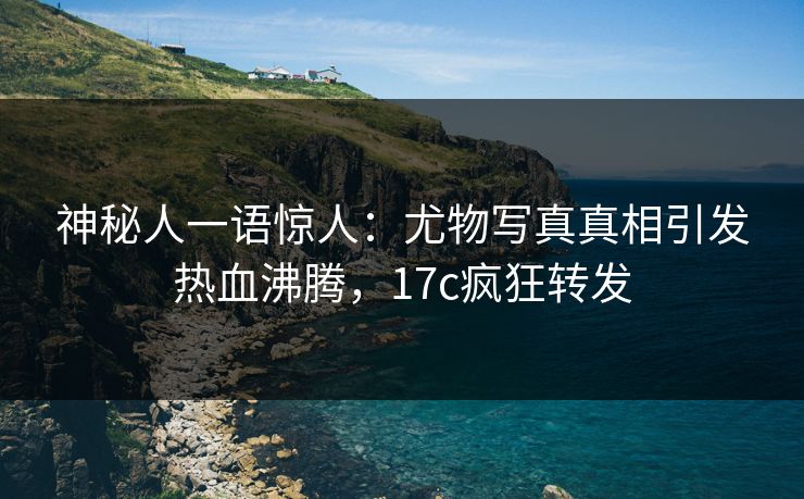 神秘人一语惊人：尤物写真真相引发热血沸腾，17c疯狂转发