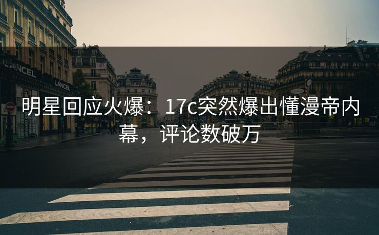 明星回应火爆：17c突然爆出懂漫帝内幕，评论数破万