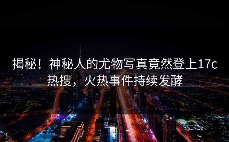 揭秘！神秘人的尤物写真竟然登上17c热搜，火热事件持续发酵