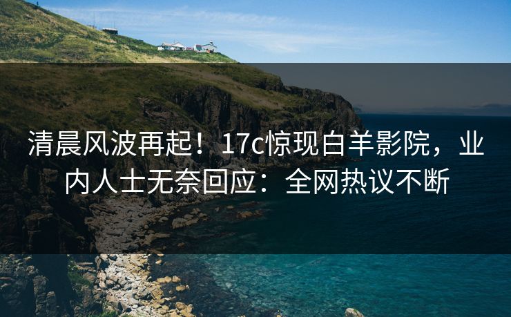 清晨风波再起！17c惊现白羊影院，业内人士无奈回应：全网热议不断