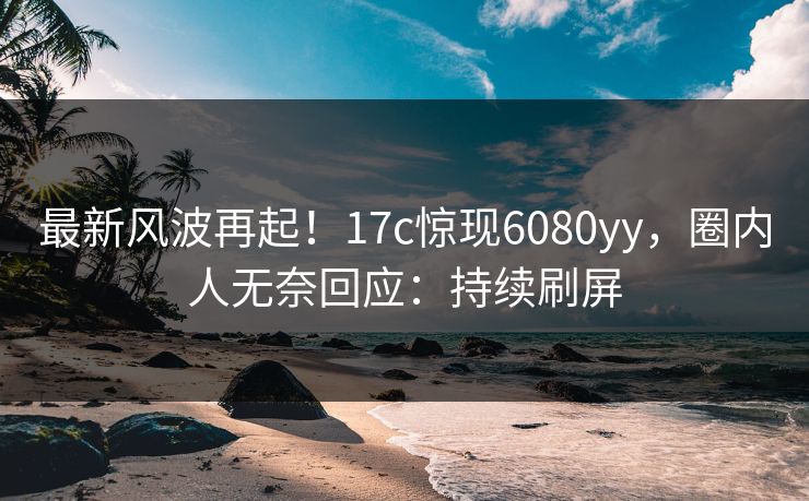 最新风波再起！17c惊现6080yy，圈内人无奈回应：持续刷屏