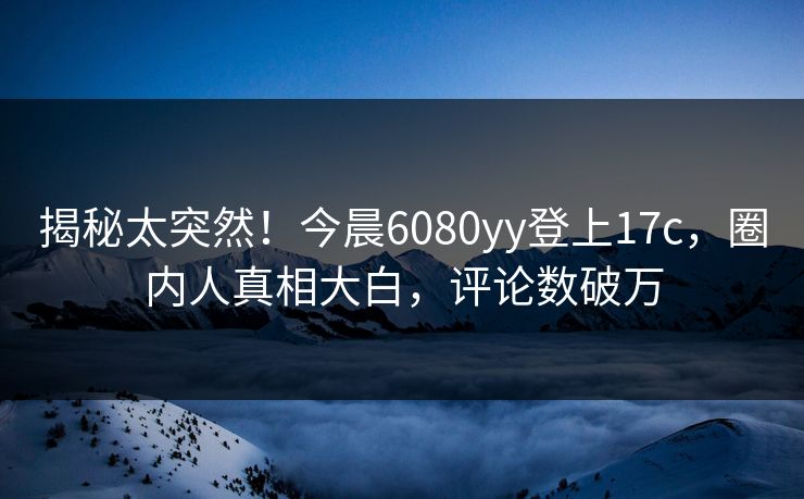 揭秘太突然！今晨6080yy登上17c，圈内人真相大白，评论数破万