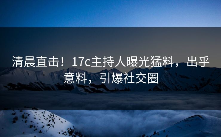 清晨直击！17c主持人曝光猛料，出乎意料，引爆社交圈